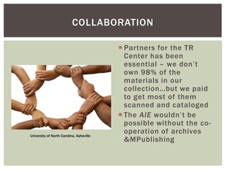  Partners for the TR
Center has been
essential – we don’t
own 98% of the
materials in our
collection…but we paid
to get most of them
scanned and cataloged
 The AIE wouldn’t be
possible without the co-
operation of archives
&MPublishing
COLLABORATION
University of North Carolina, Asheville
 