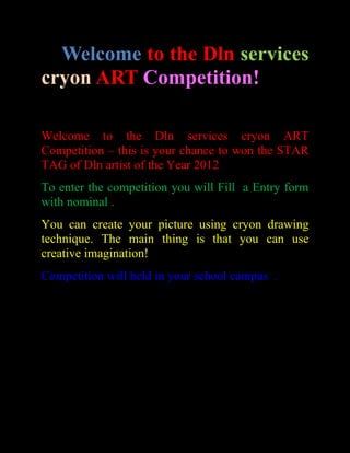 Welcome to the Dln services
cryon ART Competition!

Welcome to the Dln services cryon ART
Competition – this is your chance to won the STAR
TAG of Dln artist of the Year 2012
To enter the competition you will Fill a Entry form
with nominal .
You can create your picture using cryon drawing
technique. The main thing is that you can use
creative imagination!
Competition will held in your school campus .
 