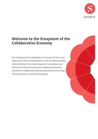 Welcome to the Ecosystem of the
Collaborative Economy
The sharing economy’s popularity is increasing. The term, and
organizations often associated with it, such as Airbnb and Uber,
is featured daily in the media. However it is not always clear
what does or doesn’t belong to the collaborative economy;
and what the collaborative economy looks like from the ‘inside’.
Therefore we have created this ecosystem.
 