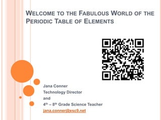 WELCOME TO THE FABULOUS WORLD OF THE
PERIODIC TABLE OF ELEMENTS




    Jana Conner
    Technology Director
    and
    4th – 8th Grade Science Teacher
    jana.conner@esc9.net
 