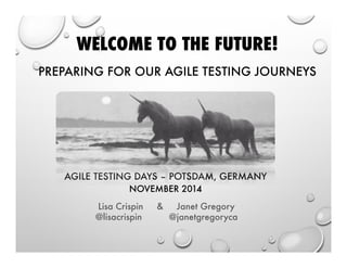 WELCOME TO THE FUTURE! 
.! 
PREPARING FOR OUR AGILE TESTING JOURNEYS 
AGILE TESTING DAYS – POTSDAM, GERMANY 
NOVEMBER 2014 
Lisa Crispin  Janet Gregory 
@lisacrispin @janetgregoryca 
 
