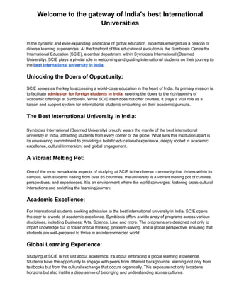 Welcome to the gateway of India's best International
Universities
In the dynamic and ever-expanding landscape of global education, India has emerged as a beacon of
diverse learning experiences. At the forefront of this educational evolution is the Symbiosis Centre for
International Education (SCIE), a central department within Symbiosis International (Deemed
University). SCIE plays a pivotal role in welcoming and guiding international students on their journey to
the best international university in India.
Unlocking the Doors of Opportunity:
SCIE serves as the key to accessing a world-class education in the heart of India. Its primary mission is
to facilitate admission for foreign students in India, opening the doors to the rich tapestry of
academic offerings at Symbiosis. While SCIE itself does not offer courses, it plays a vital role as a
liaison and support system for international students embarking on their academic pursuits.
The Best International University in India:
Symbiosis International (Deemed University) proudly wears the mantle of the best international
university in India, attracting students from every corner of the globe. What sets this institution apart is
its unwavering commitment to providing a holistic educational experience, deeply rooted in academic
excellence, cultural immersion, and global engagement.
A Vibrant Melting Pot:
One of the most remarkable aspects of studying at SCIE is the diverse community that thrives within its
campus. With students hailing from over 85 countries, the university is a vibrant melting pot of cultures,
perspectives, and experiences. It is an environment where the world converges, fostering cross-cultural
interactions and enriching the learning journey.
Academic Excellence:
For international students seeking admission to the best international university in India, SCIE opens
the door to a world of academic excellence. Symbiosis offers a wide array of programs across various
disciplines, including Business, Arts, Science, Law, and more. The programs are designed not only to
impart knowledge but to foster critical thinking, problem-solving, and a global perspective, ensuring that
students are well-prepared to thrive in an interconnected world.
Global Learning Experience:
Studying at SCIE is not just about academics; it's about embracing a global learning experience.
Students have the opportunity to engage with peers from different backgrounds, learning not only from
textbooks but from the cultural exchange that occurs organically. This exposure not only broadens
horizons but also instills a deep sense of belonging and understanding across cultures.
 