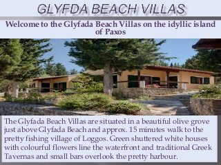 Welcome to the Glyfada Beach Villas on the idyllic island
of Paxos
The Glyfada Beach Villas are situated in a beautiful olive grove
just above Glyfada Beach and approx. 15 minutes walk to the
pretty fishing village of Loggos. Green shuttered white houses
with colourful flowers line the waterfront and traditional Greek
Tavernas and small bars overlook the pretty harbour.
 