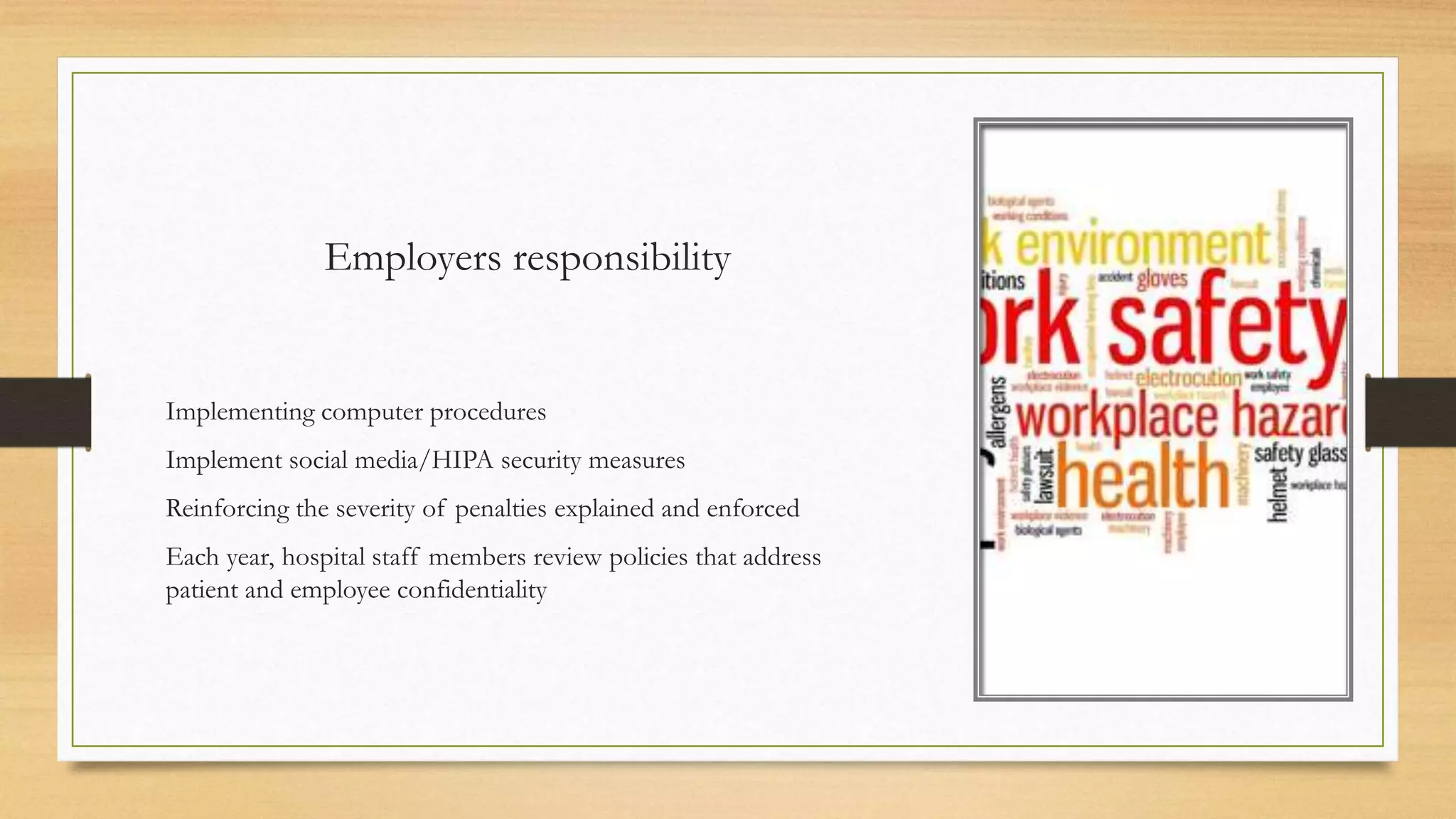 Employers responsibility
Implementing computer procedures
Implement social media/HIPA security measures
Reinforcing the severity of penalties explained and enforced
Each year, hospital staff members review policies that address
patient and employee confidentiality
 
