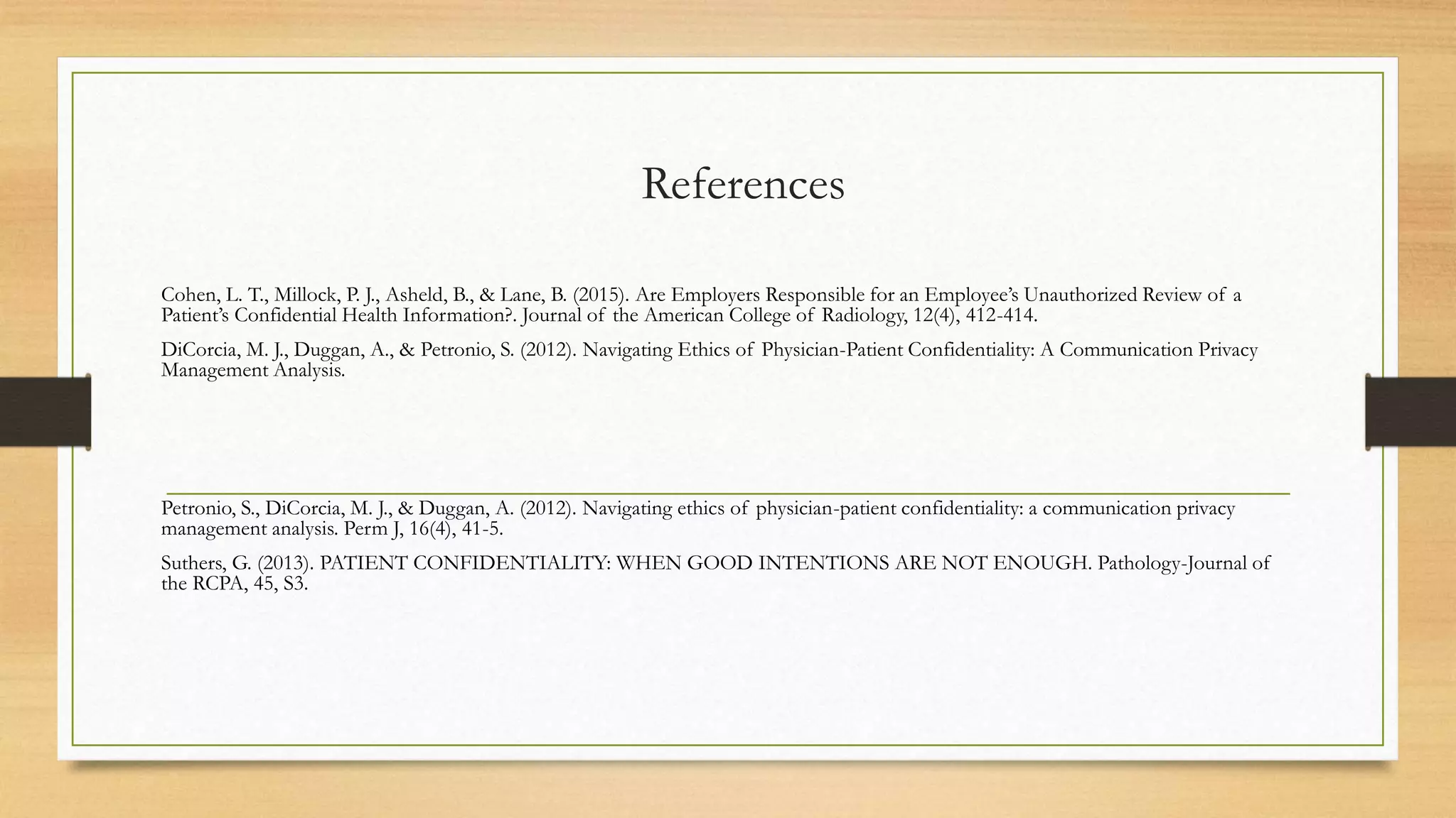 References
Cohen, L. T., Millock, P. J., Asheld, B., & Lane, B. (2015). Are Employers Responsible for an Employee’s Unauthorized Review of a
Patient’s Confidential Health Information?. Journal of the American College of Radiology, 12(4), 412-414.
DiCorcia, M. J., Duggan, A., & Petronio, S. (2012). Navigating Ethics of Physician-Patient Confidentiality: A Communication Privacy
Management Analysis.
Petronio, S., DiCorcia, M. J., & Duggan, A. (2012). Navigating ethics of physician-patient confidentiality: a communication privacy
management analysis. Perm J, 16(4), 41-5.
Suthers, G. (2013). PATIENT CONFIDENTIALITY: WHEN GOOD INTENTIONS ARE NOT ENOUGH. Pathology-Journal of
the RCPA, 45, S3.
 