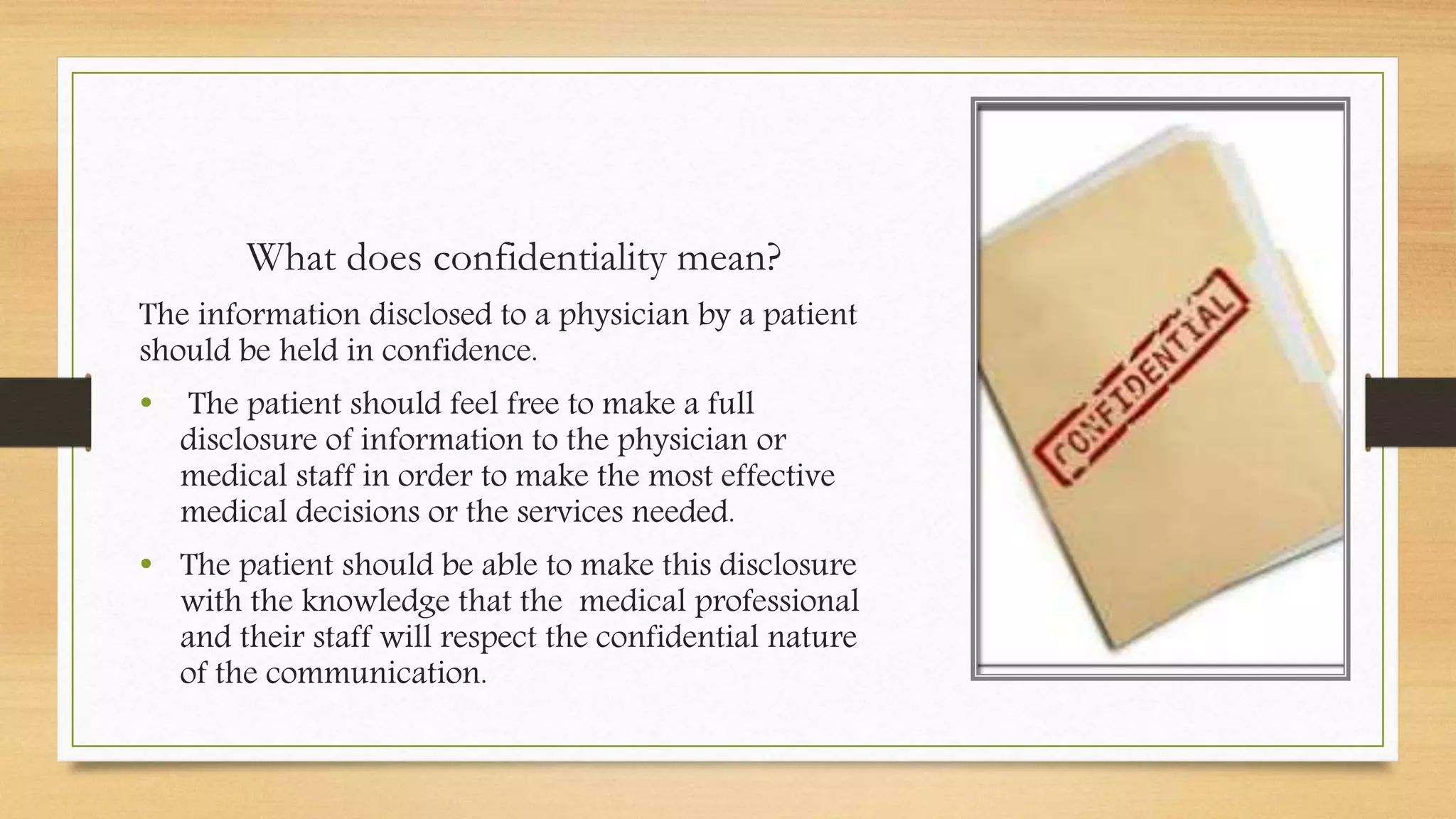 What does confidentiality mean?
The information disclosed to a physician by a patient
should be held in confidence.
• The patient should feel free to make a full
disclosure of information to the physician or
medical staff in order to make the most effective
medical decisions or the services needed.
• The patient should be able to make this disclosure
with the knowledge that the medical professional
and their staff will respect the confidential nature
of the communication.
 