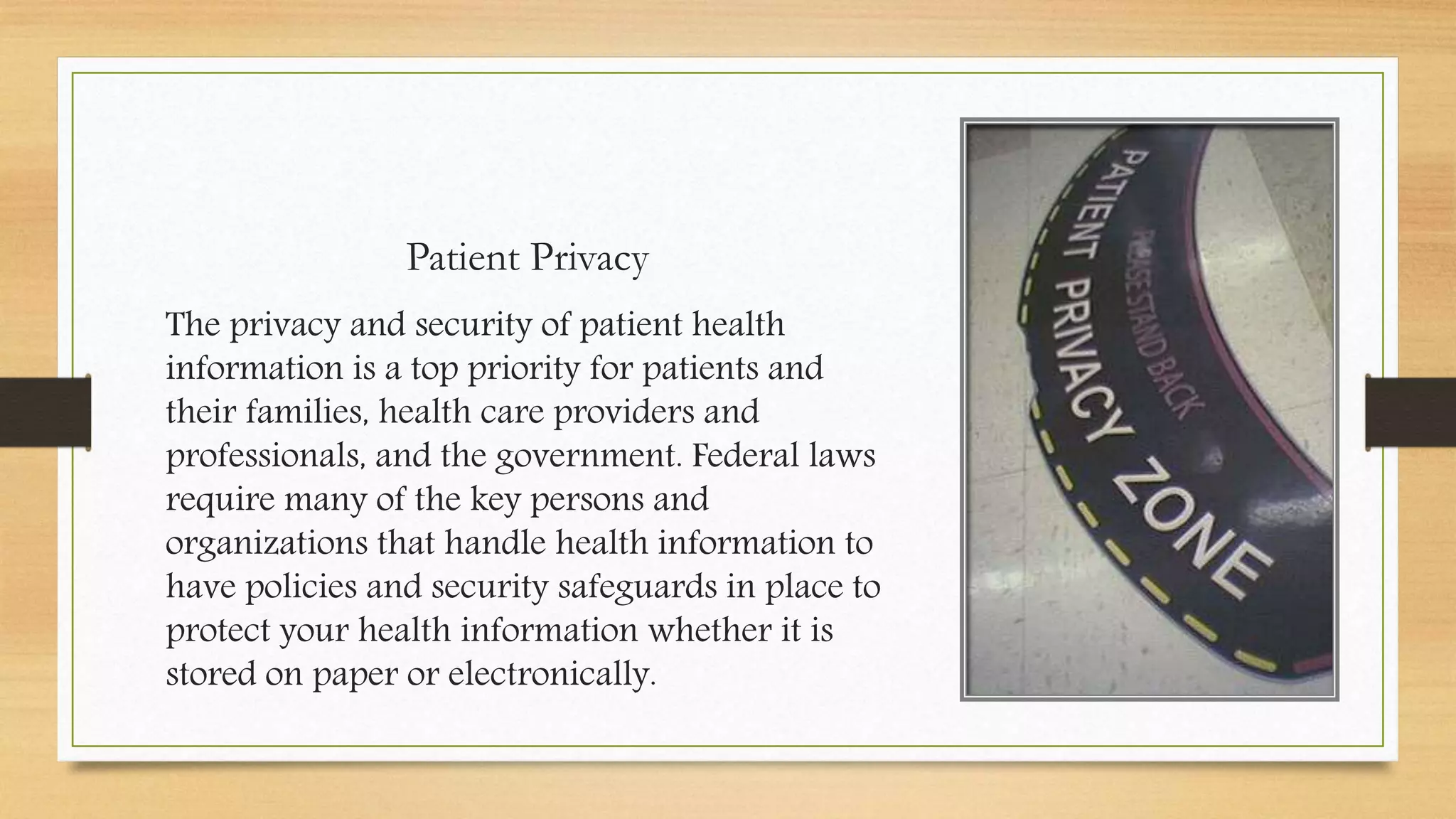 Patient Privacy
The privacy and security of patient health
information is a top priority for patients and
their families, health care providers and
professionals, and the government. Federal laws
require many of the key persons and
organizations that handle health information to
have policies and security safeguards in place to
protect your health information whether it is
stored on paper or electronically.
 