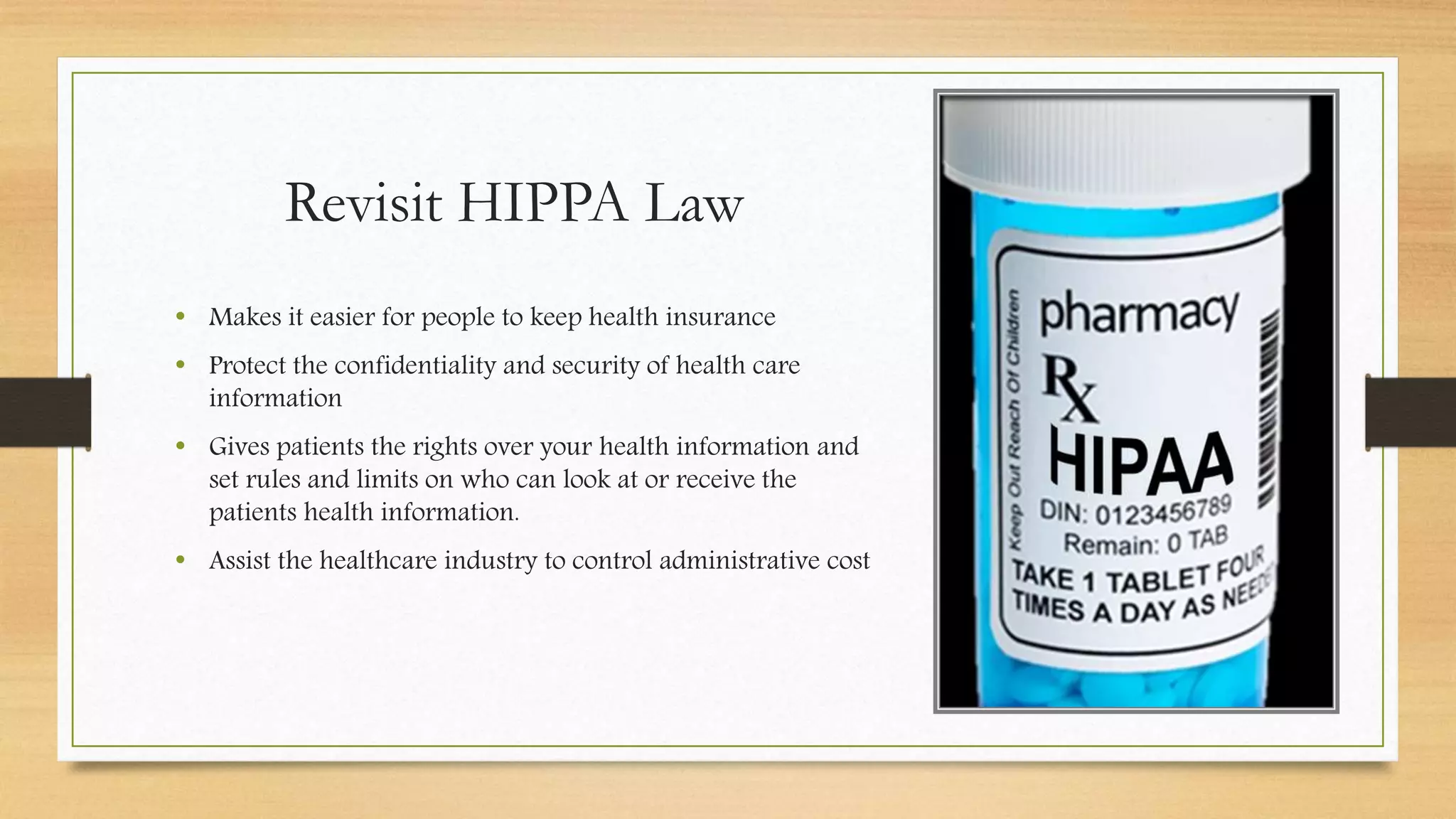 Revisit HIPPA Law
• Makes it easier for people to keep health insurance
• Protect the confidentiality and security of health care
information
• Gives patients the rights over your health information and
set rules and limits on who can look at or receive the
patients health information.
• Assist the healthcare industry to control administrative cost
 