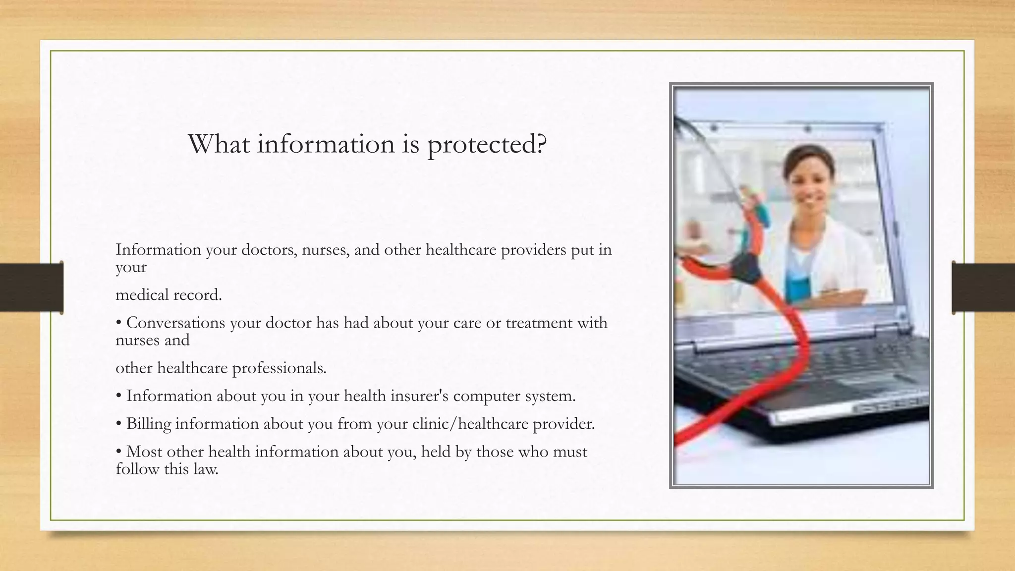 What information is protected?
Information your doctors, nurses, and other healthcare providers put in
your
medical record.
• Conversations your doctor has had about your care or treatment with
nurses and
other healthcare professionals.
• Information about you in your health insurer's computer system.
• Billing information about you from your clinic/healthcare provider.
• Most other health information about you, held by those who must
follow this law.
 