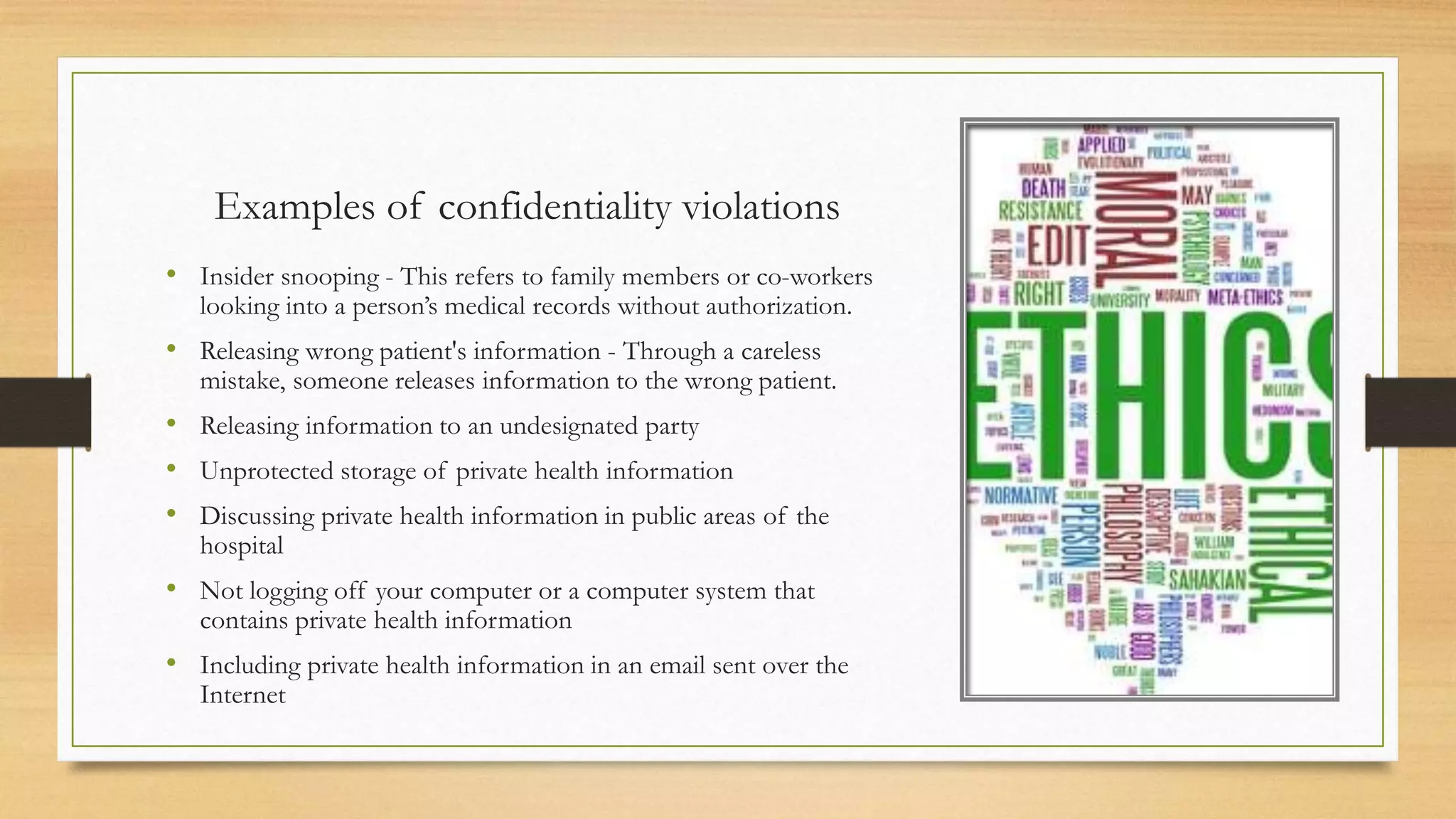 Examples of confidentiality violations
• Insider snooping - This refers to family members or co-workers
looking into a person’s medical records without authorization.
• Releasing wrong patient's information - Through a careless
mistake, someone releases information to the wrong patient.
• Releasing information to an undesignated party
• Unprotected storage of private health information
• Discussing private health information in public areas of the
hospital
• Not logging off your computer or a computer system that
contains private health information
• Including private health information in an email sent over the
Internet
 