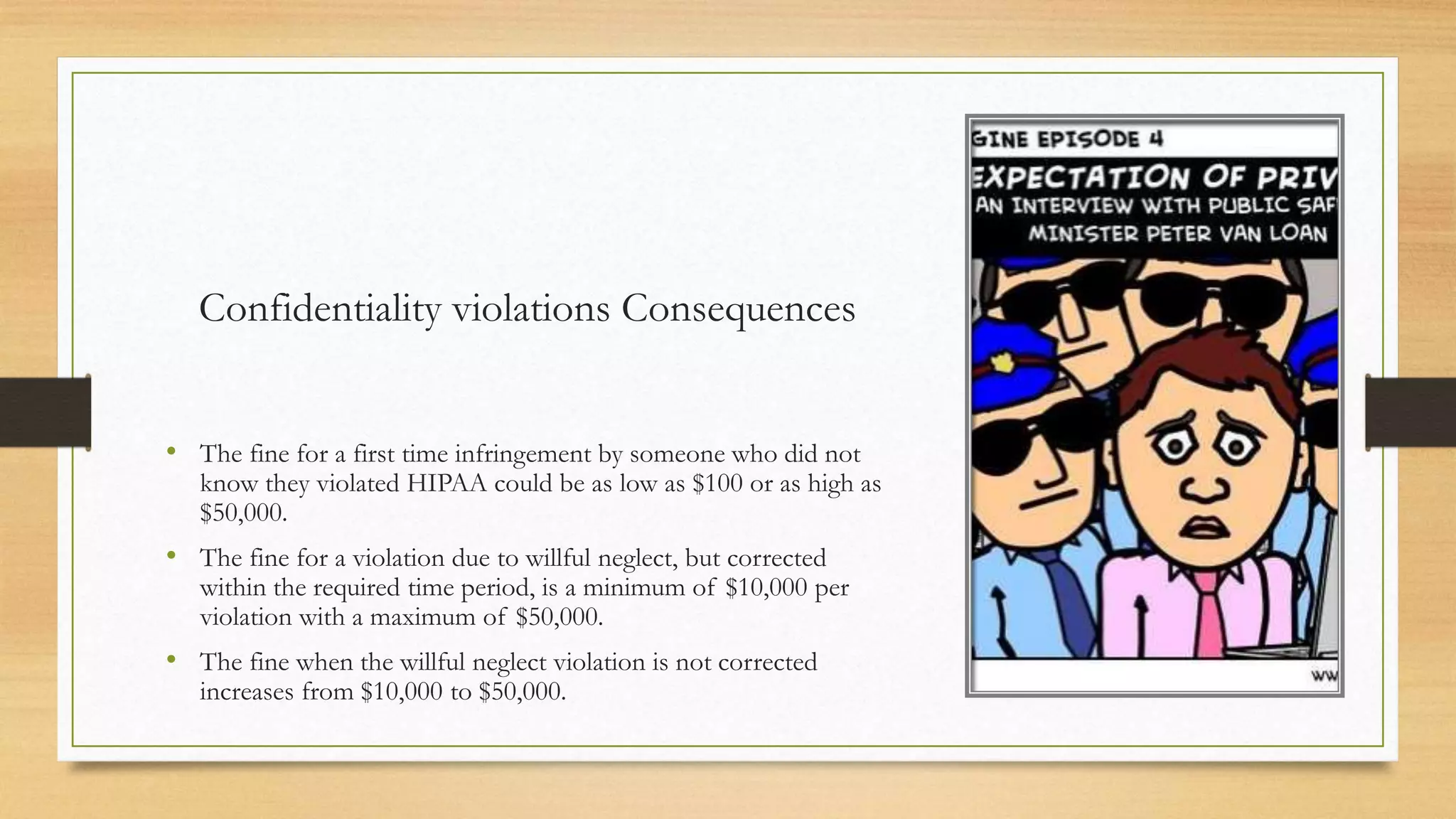 Confidentiality violations Consequences
• The fine for a first time infringement by someone who did not
know they violated HIPAA could be as low as $100 or as high as
$50,000.
• The fine for a violation due to willful neglect, but corrected
within the required time period, is a minimum of $10,000 per
violation with a maximum of $50,000.
• The fine when the willful neglect violation is not corrected
increases from $10,000 to $50,000.
 