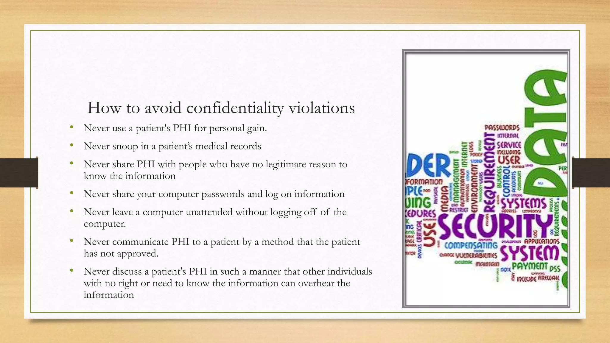How to avoid confidentiality violations
• Never use a patient's PHI for personal gain.
• Never snoop in a patient’s medical records
• Never share PHI with people who have no legitimate reason to
know the information
• Never share your computer passwords and log on information
• Never leave a computer unattended without logging off of the
computer.
• Never communicate PHI to a patient by a method that the patient
has not approved.
• Never discuss a patient's PHI in such a manner that other individuals
with no right or need to know the information can overhear the
information
 