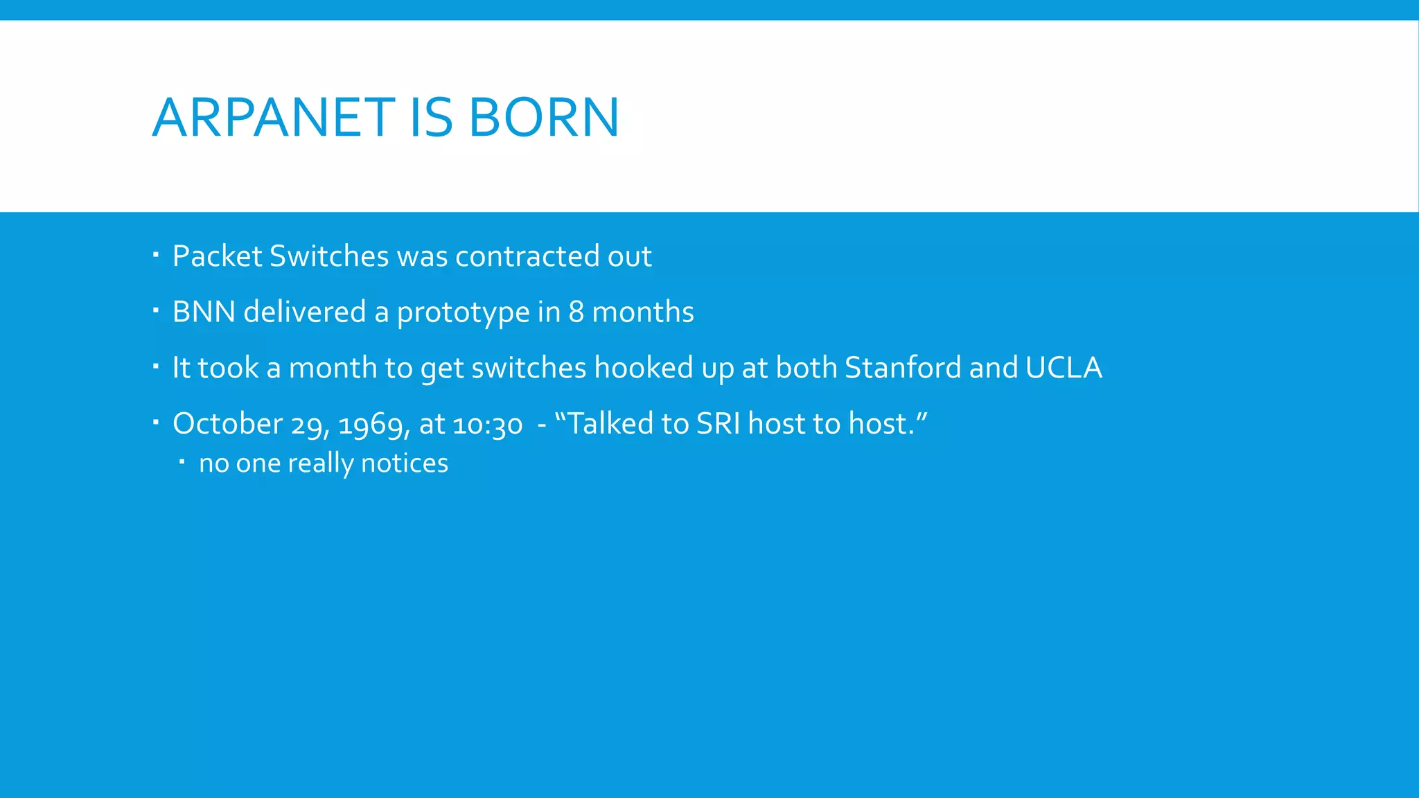 ARPANET IS BORN
 Packet Switches was contracted out
 BNN delivered a prototype in 8 months
 It took a month to get switches hooked up at both Stanford and UCLA
 October 29, 1969, at 10:30 - “Talked to SRI host to host.”
 no one really notices
 