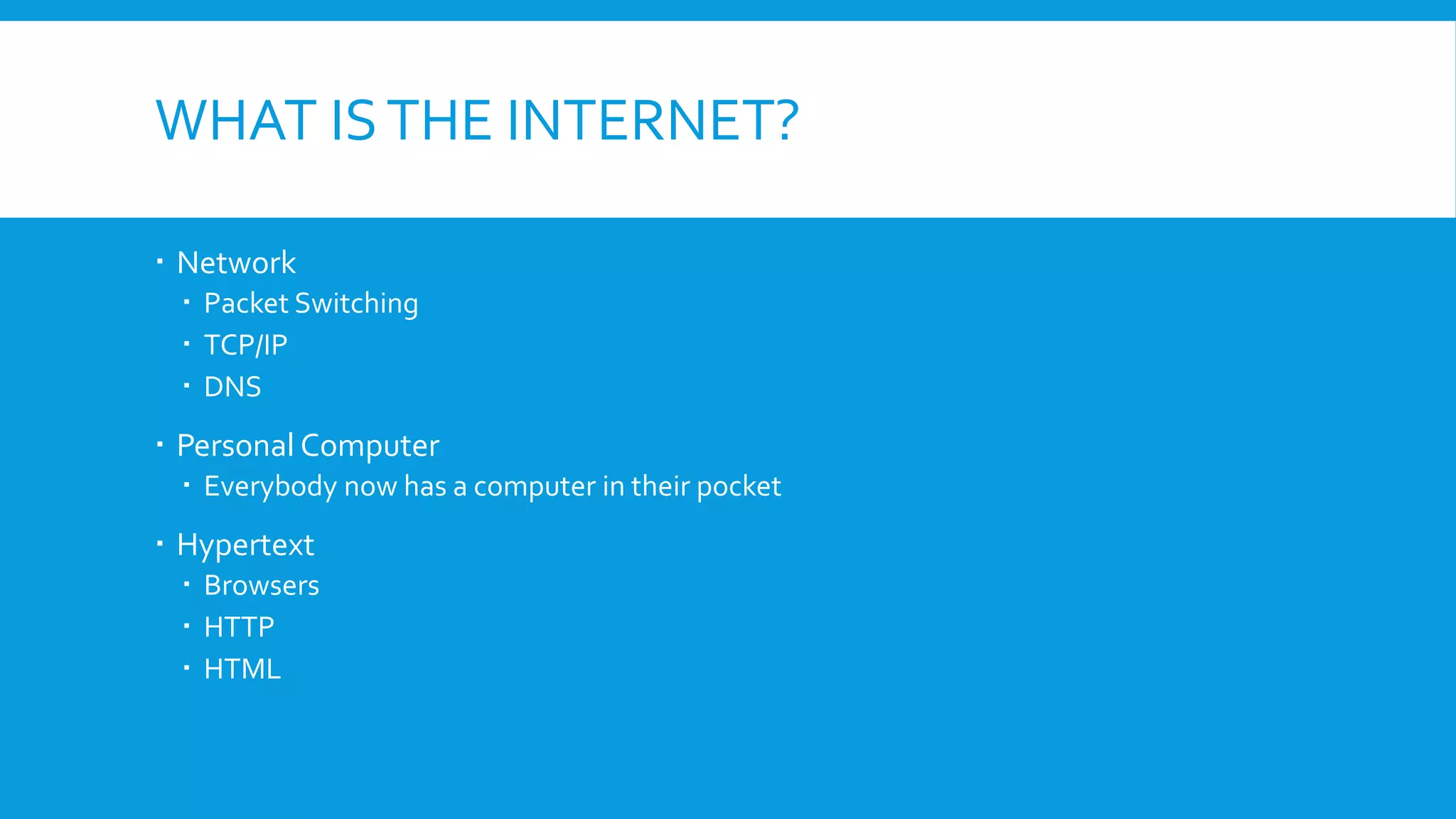 WHAT ISTHE INTERNET?
 Network
 Packet Switching
 TCP/IP
 DNS
 Personal Computer
 Everybody now has a computer in their pocket
 Hypertext
 Browsers
 HTTP
 HTML
 