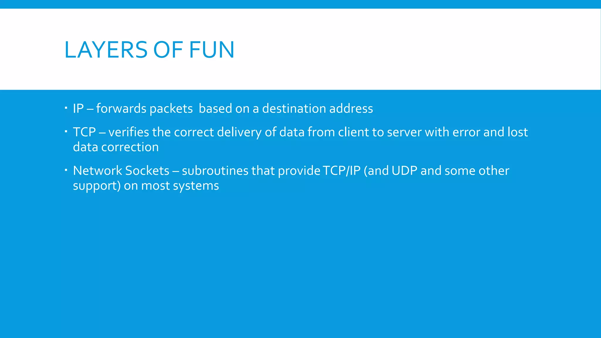 LAYERS OF FUN
 IP – forwards packets based on a destination address
 TCP – verifies the correct delivery of data from client to server with error and lost
data correction
 Network Sockets – subroutines that provideTCP/IP (and UDP and some other
support) on most systems
 