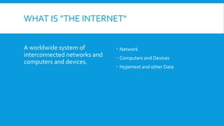 WHAT IS "THE INTERNET"
A worldwide system of
interconnected networks and
computers and devices.
 Network
 Computers and Devices
 Hypertext and other Data
 
