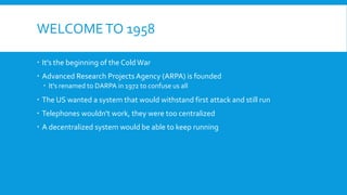 WELCOMETO 1958
 It's the beginning of the ColdWar
 Advanced Research Projects Agency (ARPA) is founded
 It's renamed to DARPA in 1972 to confuse us all
 The US wanted a system that would withstand first attack and still run
 Telephones wouldn't work, they were too centralized
 A decentralized system would be able to keep running
 