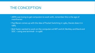 THE CONCEPTION
 ARPA was trying to get computers to work with, remember this is the age of
mainframes
 Paul Baran comes up with the idea of Packet Switching in 1960, Davies does it in
1965
 BobTaylor wanted to work on the computers at MIT and UC Berkley and Rand and
SDC – using one terminal – in 1966
 