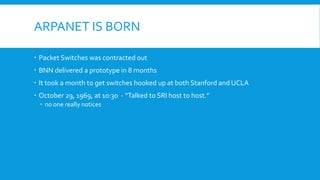 ARPANET IS BORN
 Packet Switches was contracted out
 BNN delivered a prototype in 8 months
 It took a month to get switches hooked up at both Stanford and UCLA
 October 29, 1969, at 10:30 - “Talked to SRI host to host.”
 no one really notices
 