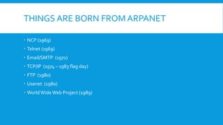 THINGS ARE BORN FROM ARPANET
 NCP (1969)
 Telnet (1969)
 Email/SMTP (1971)
 TCP/IP (1974 – 1983 flag day)
 FTP (1980)
 Usenet (1980)
 World Wide Web Project (1989)
 