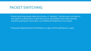 PACKET SWITCHING
 Packet switching breaks data into chunks, or “packets,” and lets each one take its
own path to a destination, where they are re-assembled (rather than sending
everything along the same path, as a traditional telephone circuit does).
 Proposed independently by Paul Baran in 1960 and Donald Davies in 1965
 