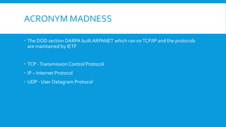 ACRONYM MADNESS
 The DOD section DARPA built ARPANET which ran onTCP/IP and the protocols
are maintained by IETF
 TCP -Transmission Control Protocol
 IP – Internet Protocol
 UDP - User Datagram Protocol
 