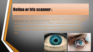 Retina or iris scanner :
• A biometric retina or iris scanner identifies a person by scanning
the iris or retina of their eyes. These scanners are more secure
biometric authentication schemes when compared to the other
devices because there is no known way to duplicate the retina or
iris.
 