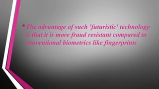 •The advantage of such 'futuristic' technology
is that it is more fraud resistant compared to
conventional biometrics like fingerprints
 
