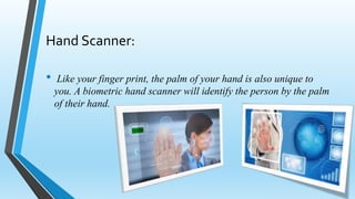 Hand Scanner:
• Like your finger print, the palm of your hand is also unique to
you. A biometric hand scanner will identify the person by the palm
of their hand.
 