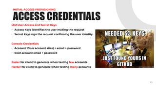 INITIAL ACCESS PROVISIONING
ACCESS CREDENTIALS
IAM User Access and Secret Keys
• Access Keys identifies the user making the request
• Secret Keys sign the request confirming the user identity
Console Credentials
• Account ID (or account alias) + email + password
• Root account email + password
Easier for client to generate when testing few accounts
Harder for client to generate when testing many accounts
13
 