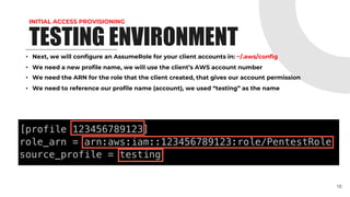INITIAL ACCESS PROVISIONING
TESTING ENVIRONMENT
• Next, we will configure an AssumeRole for your client accounts in: ~/.aws/config
• We need a new profile name, we will use the client’s AWS account number
• We need the ARN for the role that the client created, that gives our account permission
• We need to reference our profile name (account), we used “testing” as the name
16
 