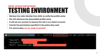 INITIAL ACCESS PROVISIONING
TESTING ENVIRONMENT
• Retrieve the caller identity from AWS, to verify the profile works
• We will reference the AssumeRole profile name
• It will use our account to assume the role in our client’s account
• Inherits the permissions specified in the policy they used
• If it returns data, we are ready to pentest!
17
 