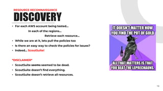 RESOURCE RECONNAISSANCE
DISCOVERY
• For each AWS account being tested…
In each of the regions…
Retrieve each resource…
• While we are at it, lets pull the policies too
• Is there an easy way to check the policies for issues?
• Indeed… ScoutSuite!
*DISCLAIMER*
• ScoutSuite seems seemed to be dead.
• ScoutSuite doesn’t find everything.
• ScoutSuite doesn’t retrieve all resources.
19
 