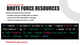 SERVICE EXPLOITATION
Retrieve resources and try anyway!
• Example.. query for all SNS topics in regions
• Retrieve the ARN and publish a message
• Check the response for errors... profit!
ChatGPT to the rescue! 24
BRUTE FORCE RESOURCES
 