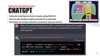 RESOURCE RECONNAISSANCE
CHATGPT
• Generate amazing one-liners to query using AWS CLI
• You can also sanitize a policy and ask if it’s vulnerable
• Be careful not to leak customer accounts & resource names!
25
 