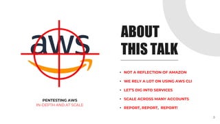 ABOUT
THIS TALK
PENTESTING AWS
IN-DEPTH AND AT SCALE
• NOT A REFLECTION OF AMAZON
• WE RELY A LOT ON USING AWS CLI
• LET’S DIG INTO SERVICES
• SCALE ACROSS MANY ACCOUNTS
• REPORT, REPORT, REPORT!
3
 