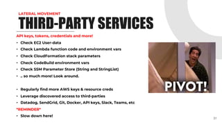 LATERAL MOVEMENT
API keys, tokens, credentials and more!
• Check EC2 User-data
• Check Lambda function code and environment vars
• Check CloudFormation stack parameters
• Check CodeBuild environment vars
• Check SSM Parameter Store (String and StringList)
• .. so much more! Look around.
• Regularly find more AWS keys & resource creds
• Leverage discovered access to third-parties
• Datadog, SendGrid, Git, Docker, API keys, Slack, Teams, etc
*REMINDER*
• Slow down here!
31
THIRD-PARTY SERVICES
 