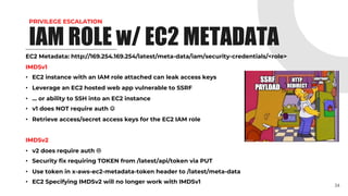 PRIVILEGE ESCALATION
EC2 Metadata: http://169.254.169.254/latest/meta-data/iam/security-credentials/<role>
IMDSv1
• EC2 instance with an IAM role attached can leak access keys
• Leverage an EC2 hosted web app vulnerable to SSRF
• … or ability to SSH into an EC2 instance
• v1 does NOT require auth J
• Retrieve access/secret access keys for the EC2 IAM role
IMDSv2
• v2 does require auth L
• Security fix requiring TOKEN from /latest/api/token via PUT
• Use token in x-aws-ec2-metadata-token header to /latest/meta-data
• EC2 Specifying IMDSv2 will no longer work with IMDSv1
34
IAM ROLE w/ EC2 METADATA
 