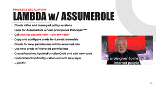 PRIVILEGE ESCALATION
• Check inline and managed policy versions
• Look for AssumeRole w/ our principal or Principal: “*”
• Call aws sts assume-role --role-arn <arn>
• Copy and configure creds in ~/.aws/credentials
• Check for new permissions within assumed role
• Use new creds w/ elevated permissions
• CreateFunction, UpdateFunctionCode and add new code
• UpdateFunctionConfiguration and add new layer
• … profit!
35
LAMBDA w/ ASSUMEROLE
 