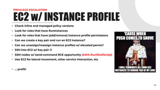 PRIVILEGE ESCALATION
• Check inline and managed policy versions
• Look for roles that have RunInstances
• Look for roles that have (add/remove) instance-profile permissions
• Can we create a key pair and run an EC2 instance?
• Can we unassign/reassign instance profiles w/ elevated perms?
• SSH into EC2 w/ key pair J
• SSM nodes w/ send-command RCE opportunity (AWS-RunShellScript)
• Use EC2 for lateral movement, other service interaction, etc
• … profit!
36
EC2 w/ INSTANCE PROFILE
 