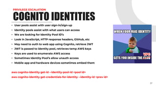 PRIVILEGE ESCALATION
• User pools assist with user sign-in/sign-up
• Identity pools assist with what users can access
• We are looking for Identity Pool ID’s
• Look in JavaScript, HTTP response headers, GitHub, etc
• May need to auth to web app using Cognito, retrieve JWT
• JWT is passed to identity pool, retrieves temp AWS keys
• Keys are used to enumerate AWS access
• Sometimes Identity Pool’s allow unauth access
• Mobile app and hardware devices sometimes embed them
aws cognito-identity get-id --identity-pool-id <pool id>
aws cognito-identity get-credentials-for-identity --identity-id <prev id>
37
COGNITO IDENTITIES
 