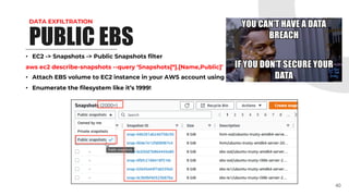 DATA EXFILTRATION
• EC2 -> Snapshots -> Public Snapshots filter
aws ec2 describe-snapshots --query ‘Snapshots[*].[Name,Public]’
• Attach EBS volume to EC2 instance in your AWS account using public snapshot
• Enumerate the filesystem like it’s 1999!
40
PUBLIC EBS
 