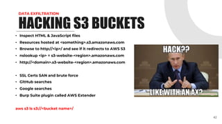 DATA EXFILTRATION
• Inspect HTML & JavaScript files
• Resources hosted at <something>.s3.amazonaws.com
• Browse to http://<ip>/ and see if it redirects to AWS S3
• nslookup <ip> = s3-website-<region>.amazonaws.com
• http://<domain>.s3-website-<region>.amazonaws.com
• SSL Certs SAN and brute force
• GitHub searches
• Google searches
• Burp Suite plugin called AWS Extender
aws s3 ls s3://<bucket name>/
42
HACKING S3 BUCKETS
 