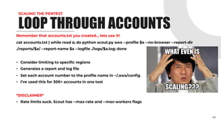 SCALING THE PENTEST
Remember that accounts.txt you created… lets use it!
cat accounts.txt | while read a; do python scout.py aws --profile $a --no-browser --report-dir
./reports/$a/ --report-name $a --logfile ./logs/$a.log; done
• Consider limiting to specific regions
• Generates a report and log file
• Set each account number to the profile name in ~/.aws/config
• I’ve used this for 300+ accounts in one test
*DISCLAIMER*
• Rate limits suck. Scout has --max-rate and --max-workers flags
44
LOOP THROUGH ACCOUNTS
 
