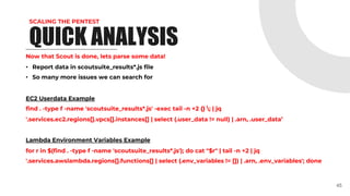 SCALING THE PENTEST
Now that Scout is done, lets parse some data!
• Report data in scoutsuite_results*.js file
• So many more issues we can search for
EC2 Userdata Example
find . -type f -name 'scoutsuite_results*.js' -exec tail -n +2 {} ; | jq
'.services.ec2.regions[].vpcs[].instances[] | select (.user_data != null) | .arn, .user_data’
Lambda Environment Variables Example
for r in $(find . -type f -name 'scoutsuite_results*.js'); do cat "$r" | tail -n +2 | jq
'.services.awslambda.regions[].functions[] | select (.env_variables != []) | .arn, .env_variables'; done
45
QUICK ANALYSIS
 