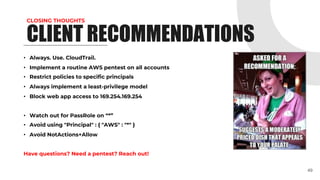 CLOSING THOUGHTS
• Always. Use. CloudTrail.
• Implement a routine AWS pentest on all accounts
• Restrict policies to specific principals
• Always implement a least-privilege model
• Block web app access to 169.254.169.254
• Watch out for PassRole on “*”
• Avoid using "Principal" : { "AWS" : "*" }
• Avoid NotActions+Allow
Have questions? Need a pentest? Reach out!
49
CLIENT RECOMMENDATIONS
 