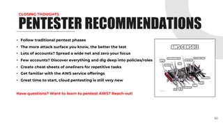 CLOSING THOUGHTS
• Follow traditional pentest phases
• The more attack surface you know, the better the test
• Lots of accounts? Spread a wide net and zero your focus
• Few accounts? Discover everything and dig deep into policies/roles
• Create cheat sheets of oneliners for repetitive tasks
• Get familiar with the AWS service offerings
• Great time to start, cloud pentesting is still very new
Have questions? Want to learn to pentest AWS? Reach out!
50
PENTESTER RECOMMENDATIONS
 