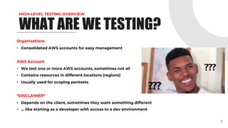 HIGH-LEVEL TESTING OVERVIEW
WHAT ARE WE TESTING?
Organizations
• Consolidated AWS accounts for easy management
AWS Account
• We test one or more AWS accounts, sometimes not all
• Contains resources in different locations (regions)
• Usually used for scoping pentests
*DISCLAIMER*
• Depends on the client, sometimes they want something different
• … like starting as a developer with access to a dev environment
6
 