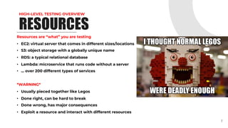 HIGH-LEVEL TESTING OVERVIEW
RESOURCES
Resources are “what” you are testing
• EC2: virtual server that comes in different sizes/locations
• S3: object storage with a globally unique name
• RDS: a typical relational database
• Lambda: microservice that runs code without a server
• … over 200 different types of services
*WARNING*
• Usually pieced together like Legos
• Done right, can be hard to break
• Done wrong, has major consequences
• Exploit a resource and interact with different resources
7
 